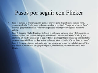 Pasos por seguir con Flicker Paso 1: aunque la primera opción que nos aparece es la de configurar nuestro perfil, podemos saltarla. Por lo tanto, pulsaremos sobre la opción 2 "Carga tus primeras fotos". Una vez que pinchemos allí se iniciará el proceso de carga de fotografías a nuestra galería. Paso 2: Cargar a Flickr: Elegimos la foto o el vídeo que vamos a subir y lo buscamos en nuestro equipo, una vez que lo hayamos encontrado pulsamos el botón "Abrir" y nos aparecerá un cuadro diálogo en el que podemos establecer la privacidad de nuestras fotos para que estén visibles o no. Por último pulsamos sobre el botón "Cargar fotos y vídeos". Paso 3: Agregar etiquetas y descripción: Una vez que ya hemos cargado la imagen Flickr nos ofrece la posibilidad de agregar etiquetas, comentarios y además incluirlas a un álbum. 