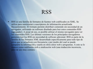 RSS RSS es una familia de formatos de fuentes web codificados en XML. Se utiliza para suministrar a suscriptores de información actualizada frecuentemente. El formato permite distribuir contenido sin necesidad de un navegador, utilizando un software diseñado para leer estos contenidos RSS (agregador). A pesar de eso, es posible utilizar el mismo navegador para ver los contenidos RSS. Las últimas versiones de los principales navegadores permiten leer los RSS sin necesidad de software adicional. RSS es parte de la familia de los formatos XML desarrollado específicamente para todo tipo de sitios que se actualicen con frecuencia y por medio del cual se puede compartir la información y usarla en otros sitios web o programas. A esto se le conoce como redifusión web o sindicación web (una traducción incorrecta, pero de uso muy común). 
