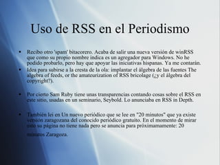 Uso de RSS en el Periodismo Recibo otro 'spam' bitacorero. Acaba de salir una nueva versión de winRSS que como su propio nombre indica es un agregador para Windows. No he podido probarlo, pero hay que apoyar las iniciativas hispanas. Ya me contarán. Idea para subirse a la cresta de la ola: implantar el álgebra de las fuentes The algebra of feeds, or the amateurization of RSS bricolage (¿y el álgebra del copyright?). Por cierto Sam Ruby tiene unas transparencias contando cosas sobre el RSS en este sitio, usadas en un seminario, Seybold. Lo anunciaba en RSS in Depth. También lei en Un nuevo periódico que se lee en "20 minutos" que ya existe versión zaragozana del conocido periódico gratuito. En el momento de mirar esto su página no tiene nada pero se anuncia para próximamamente: 20 minutos Zaragoza.   