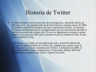 Historia de Twitter Twitter comenzó como un proyecto de investigación y desarrollo dentro de Obvious, LLC, un pequeño start-up de San Francisco, durante marzo de 2006. El nombre original del producto era twttr, inspirado por Flickr. Al principio fue usado internamente por la compañía hasta que fue oficialmente lanzado al público en octubre del mismo año. El servicio rápidamente comenzó a ganar adeptos y en marzo de 2007 ganó el premio South by Southwest Web Award en la categoría de blog. Jack Dorsey, es el padre de esta aplicación web y actual Presidente del Consejo de Administración de Twitter, Inc, empresa que surgió a raíz de Obvious, LLC y el éxito cosechado por Twitter. A principios de 2008, el equipo de Twitter estaba compuesto por 18 personas, durante 2009 han multiplicado su plantilla por cuatro y siguen creciendo. 