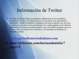 Información de Twitter De todas las herramientas tecnológicas a disposición de los periodistas ciudadanos, Twitter se ha destacado por ser una de las más espontáneas e inmediatas.  Desde Periodismo Ciudadano.com hemos seguido muy de cerca el papel que este servicio de microblogueo ha venido jugando en la cobertura informativa de diversos acontecimientos, como el reciente accidente aéreo en Nueva York, el terremoto en Costa Rica, o los atentados en Bombay de diciembre pasado. www.periodismociudadano.com http://delicious.com/larenasdaniela/?page=2 