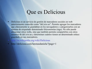 Que es Delicious Delicious es un servicio de gestión de marcadores sociales en web anteriormente conocido como "del.icio.us". Permite agregar los marcadores que clásicamente se guardaban en los navegadores y categorizarlos con un sistema de etiquetado denominado folcsonomías (tags). No sólo puede almacenar sitios webs, sino que también permite compartirlos con otros usuarios de del.icio.us y determinar cuántos tienen un determinado enlace guardado en sus marcadores. http://es.wikipedia.org/wiki/Delicious http://delicious.com/larenasdaniela/?page=1 