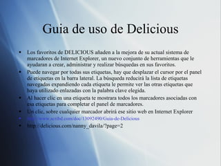 Guia de uso de Delicious Los favoritos de DELICIOUS añaden a la mejora de su actual sistema de marcadores de Internet Explorer, un nuevo conjunto de herramientas que le ayudaran a crear, administrar y realizar búsquedas en sus favoritos. Puede navegar por todas sus etiquetas, hay que desplazar el cursor por el panel de etiquetas en la barra lateral. La búsqueda reducirá la lista de etiquetas navegadas expandiendo cada etiqueta le permite ver las otras etiquetas que haya utilizado enlazadas con la palabra clave elegida.  Al hacer clic en una etiqueta te mostrara todos los marcadores asociadas con esa etiquetas para completar el panel de marcadores.  Un clic, sobre cualquier marcador abrirá ese sitio web en Internet Explorer http://www.scribd.com/doc/13092490/Guia-de-Delicious http://delicious.com/nanny_davila/?page=2 