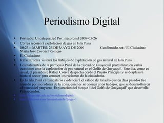 Periodismo Digital Posteado: Uncategorized Por: mjcoronel 2009-05-26 Correa recorrerá explotación de gas en Isla Puná  10:23 :: MARTES, 26 DE MAYO DE 2009  Confirmado.net / El Ciudadano  María José Coronel Romero  El Ciudadano  Rafael Correa visitará los trabajos de explotación de gas natural en Isla Puná. Los habitantes de la parroquia Puná de la ciudad de Guayaquil protestaron en varias ocasiones ante la explotación de gas natural en el Golfo de Guayaquil. Este día, como es usual, el presidente Rafael Correa despacha desde el Puerto Principal y se desplazará hasta el sector para conocer los reclamos de la ciudadanía.  En la Isla Puná el mandatario evidenciará el estado del taladro que en días pasados fue tomado por moradores de la zona, quienes se oponen a los trabajos, que se desarrollan en el marco del proyecto ‘Exploración del bloque 4 del Golfo de Guayaquil’ que desarrolla Petroecuador. http://blogs.utpl.edu.ec/periodismodigital/ http://delicious.com/larenasdaniela/?page=1 