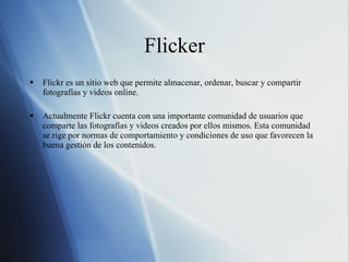 Flicker Flickr es un sitio web que permite almacenar, ordenar, buscar y compartir fotografías y videos online. Actualmente Flickr cuenta con una importante comunidad de usuarios que comparte las fotografías y videos creados por ellos mismos. Esta comunidad se rige por normas de comportamiento y condiciones de uso que favorecen la buena gestión de los contenidos. 