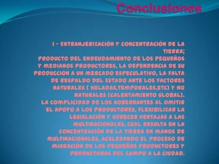 Conclusiones1 – Extranjerización y concentración de la tierra;Producto del endeudamiento de los pequeños y medianos productores, la dependencia de su producción a un mercado especulativo, la falta de respaldo del Estado ante los factores naturales ( heladas,temporales,etc) y no naturales (calentamiento global).La complicidad de los gobernantes al omitir el apoyo a los productores, flexibilizar la legislación y ofrecer ventajas a las multinacionales, cual resulta en la concentración de la tierra en manos de multinacionales, acelerando el proceso de migración de los pequeños productores y productoras del campo a la ciudad.