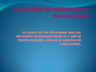La ecología de poblaciones o demoecologíaSe ocupa de las relaciones que los individuos establecen entre sí, y con su propio entorno, cuando se agrupan en poblaciones.