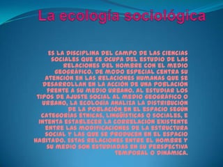 La ecología sociológicaEs la disciplina del campo de las ciencias sociales que se ocupa del estudio de las relaciones del hombre con el medio geográfico. De modo especial centra su atención en las relaciones humanas que se desarrollan en la acción de una población frente a su medio urbano. Al estudiar los tipos de ajuste social al medio geográfico o urbano, la ecología analiza la distribución de la población en el espacio según categorías étnicas, lingüísticas o sociales, e intenta establecer la correlación existente entre las modificaciones de la estructura social y las que se producen en el espacio habitado. Estas relaciones entre el hombre y su medio son estudiadas en su perspectiva temporal o dinámica.