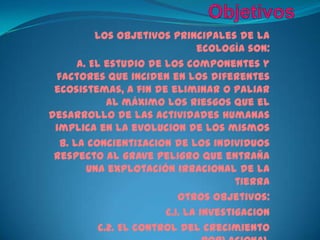 ObjetivosLos objetivos principales de la ecología son:a. El estudio de los componentes y factores que inciden en los diferentes ecosistemas, a fin de eliminar o paliar al máximo los riesgos que el desarrollo de las actividades humanas implica en la evolucion de los mismos b. La concientizacion de los individuos respecto al grave peligro que entraña una explotación irracional de la tierraOtros objetivos:c.1. La investigacionc.2. El control del crecimiento poblacionalc.3. La conservación de la naturaleza
