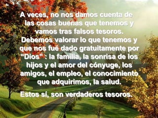 A veces, no nos damos cuenta de  las cosas buenas que tenemos y vamos tras falsos tesoros. Debemos valorar lo que tenemos y que nos fué dado gratuitamente por “Dios” : la familia, la sonrisa de los hijos y el amor del cónyuge, los amigos, el empleo, el conocimiento que adquirimos, la salud. Estos sí, son verdaderos tesoros.