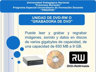 Universidad Pedagógica Nacional
“Francisco Morazán”
Programa Especial Universitario de Formación Docente
“PREUFOD”
UNIDAD DE DVD-RW O
"GRABADORA DE DVD"
Puede leer y grabar y regrabar
imágenes, sonido y datos en discos
de varios gigabytes de capacidad, de
una capacidad de 650 MB a 9 GB.
 
