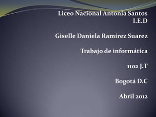 Liceo Nacional Antonia Santos
                        I.E.D

Giselle Daniela Ramírez Suarez

        Trabajo de informática

                       1102 J.T

                   Bogotá D.C

                    Abril 2012
 