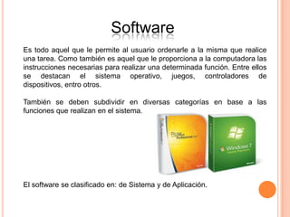 Software
Es todo aquel que le permite al usuario ordenarle a la misma que realice
una tarea. Como también es aquel que le proporciona a la computadora las
instrucciones necesarias para realizar una determinada función. Entre ellos
se destacan el sistema operativo, juegos, controladores de
dispositivos, entro otros.

También se deben subdividir en diversas categorías en base a las
funciones que realizan en el sistema.




El software se clasificado en: de Sistema y de Aplicación.
 