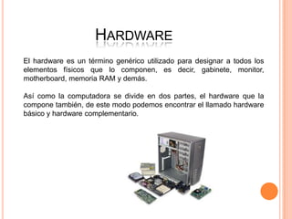 HARDWARE
El hardware es un término genérico utilizado para designar a todos los
elementos físicos que lo componen, es decir, gabinete, monitor,
motherboard, memoria RAM y demás.

Así como la computadora se divide en dos partes, el hardware que la
compone también, de este modo podemos encontrar el llamado hardware
básico y hardware complementario.
 