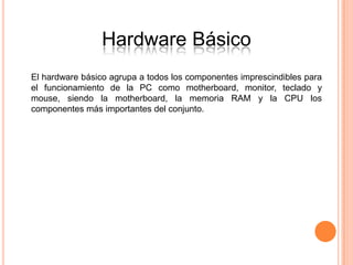 Hardware Básico
El hardware básico agrupa a todos los componentes imprescindibles para
el funcionamiento de la PC como motherboard, monitor, teclado y
mouse, siendo la motherboard, la memoria RAM y la CPU los
componentes más importantes del conjunto.
 