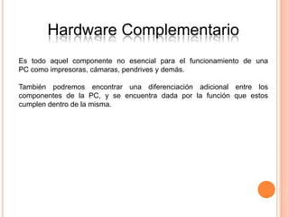 Hardware Complementario
Es todo aquel componente no esencial para el funcionamiento de una
PC como impresoras, cámaras, pendrives y demás.

También podremos encontrar una diferenciación adicional entre los
componentes de la PC, y se encuentra dada por la función que estos
cumplen dentro de la misma.
 