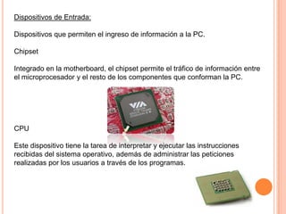 Dispositivos de Entrada:

Dispositivos que permiten el ingreso de información a la PC.

Chipset

Integrado en la motherboard, el chipset permite el tráfico de información entre
el microprocesador y el resto de los componentes que conforman la PC.




CPU

Este dispositivo tiene la tarea de interpretar y ejecutar las instrucciones
recibidas del sistema operativo, además de administrar las peticiones
realizadas por los usuarios a través de los programas.
 