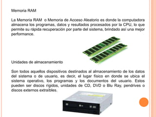 Memoria RAM

La Memoria RAM o Memoria de Acceso Aleatorio es donde la computadora
almacena los programas, datos y resultados procesados por la CPU, lo que
permite su rápida recuperación por parte del sistema, brindado así una mejor
performance.




Unidades de almacenamiento

Son todos aquellos dispositivos destinados al almacenamiento de los datos
del sistema o de usuario, es decir, el lugar físico en donde se ubica el
sistema operativo, los programas y los documentos del usuario. Estos
pueden ser discos rígidos, unidades de CD, DVD o Blu Ray, pendrives o
discos externos extraíbles.
 
