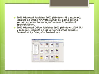    2001 Microsoft Publisher 2002 (Windows 98 y superior),
    incluido en Office XP Professional, así como en una
    versión especial llamada justamente Professional
    Special Edition.
   2003 Microsoft Office Publisher 2003 (Windows 2000 SP3
    y superior), incluido en las versiones Small Business,
    Professional y Enterprise Professional.
 