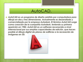 AutoCAD.
   AutoCAD es un programa de diseño asistido por computadora para
    dibujo en dos y tres dimensiones. Actualmente es desarrollado y
    comercializado por la empresa Autodesk. El término AutoCAD surge
    como creación de la compañía Autodesk, teniendo su primera
    aparición en 1982. AutoCAD es un software reconocido a nivel
    internacional por sus amplias capacidades de edición, que hacen
    posible el dibujo digital de planos de edificios o la recreación de
    imágenes en 3D.
 
