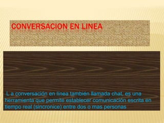 CONVERSACION EN LINEA




 L a conversación en línea también llamada chat, es una
herramienta que permite establecer comunicación escrita en
tiempo real (sincronice) entre dos o mas personas
 