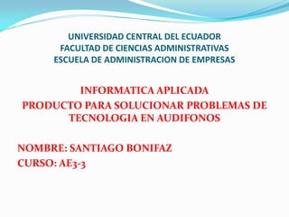 UNIVERSIDAD CENTRAL DEL ECUADOR
      FACULTAD DE CIENCIAS ADMINISTRATIVAS
     ESCUELA DE ADMINISTRACION DE EMPRESAS


        INFORMATICA APLICADA
PRODUCTO PARA SOLUCIONAR PROBLEMAS DE
      TECNOLOGIA EN AUDIFONOS

NOMBRE: SANTIAGO BONIFAZ
CURSO: AE3-3
 