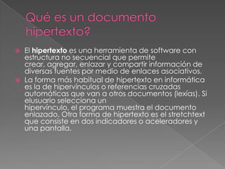  El hipertexto es una herramienta de software con
estructura no secuencial que permite
crear, agregar, enlazar y compartir información de
diversas fuentes por medio de enlaces asociativos.
 La forma más habitual de hipertexto en informática
es la de hipervínculos o referencias cruzadas
automáticas que van a otros documentos (lexías). Si
elusuario selecciona un
hipervínculo, el programa muestra el documento
enlazado. Otra forma de hipertexto es el stretchtext
que consiste en dos indicadores o aceleradores y
una pantalla.
 