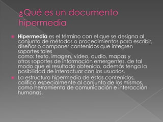 Hipermedia es el término con el que se designa al
conjunto de métodos o procedimientos para escribir,
diseñar o componer contenidos que integren
soportes tales
como: texto, imagen, video, audio, mapas y
otros soportes de información emergentes, de tal
modo que el resultado obtenido, además tenga la
posibilidad de interactuar con los usuarios.
 La estructura hipermedia de estos contenidos,
califica especialmente al conjunto de los mismos,
como herramienta de comunicación e interacción
humanas.
 