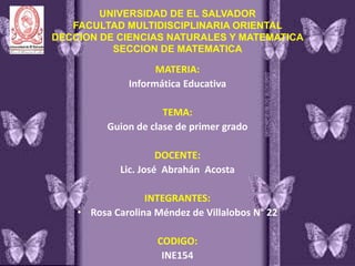 UNIVERSIDAD DE EL SALVADOR
FACULTAD MULTIDISCIPLINARIA ORIENTAL
DECCION DE CIENCIAS NATURALES Y MATEMATICA
SECCION DE MATEMATICA
MATERIA:
Informática Educativa
TEMA:
Guion de clase de primer grado
DOCENTE:
Lic. José Abrahán Acosta
INTEGRANTES:
• Rosa Carolina Méndez de Villalobos N° 22
CODIGO:
INE154
 