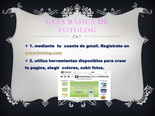 GUÍA BÁSICA DE
FOTOLOG
 1. mediante tu cuenta de gmail. Regístrate en
www.fotolog.com
 2. utiliza herramientas disponibles para crear

tu pagina, elegir colores, subir fotos.

 