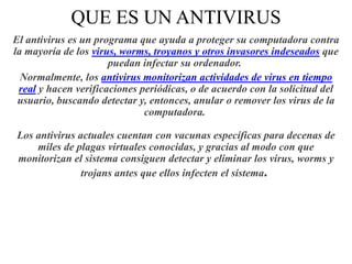 QUE ES UN ANTIVIRUS
El antivirus es un programa que ayuda a proteger su computadora contra
la mayoría de los virus, worms, troyanos y otros invasores indeseados que
puedan infectar su ordenador.
Normalmente, los antivirus monitorizan actividades de virus en tiempo
real y hacen verificaciones periódicas, o de acuerdo con la solicitud del
usuario, buscando detectar y, entonces, anular o remover los virus de la
computadora.
Los antivirus actuales cuentan con vacunas específicas para decenas de
miles de plagas virtuales conocidas, y gracias al modo con que
monitorizan el sistema consiguen detectar y eliminar los virus, worms y
trojans antes que ellos infecten el sistema.

 