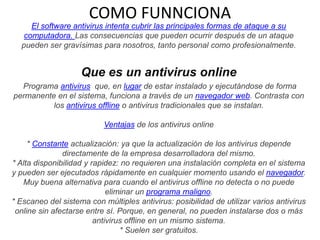 COMO FUNNCIONA
El software antivirus intenta cubrir las principales formas de ataque a su
computadora. Las consecuencias que pueden ocurrir después de un ataque
pueden ser gravísimas para nosotros, tanto personal como profesionalmente.

Que es un antivirus online
Programa antivirus que, en lugar de estar instalado y ejecutándose de forma
permanente en el sistema, funciona a través de un navegador web. Contrasta con
los antivirus offline o antivirus tradicionales que se instalan.
Ventajas de los antivirus online
* Constante actualización: ya que la actualización de los antivirus depende
directamente de la empresa desarrolladora del mismo.
* Alta disponibilidad y rapidez: no requieren una instalación completa en el sistema
y pueden ser ejecutados rápidamente en cualquier momento usando el navegador.
Muy buena alternativa para cuando el antivirus offline no detecta o no puede
eliminar un programa maligno.
* Escaneo del sistema con múltiples antivirus: posibilidad de utilizar varios antivirus
online sin afectarse entre sí. Porque, en general, no pueden instalarse dos o más
antivirus offline en un mismo sistema.
* Suelen ser gratuitos.

 