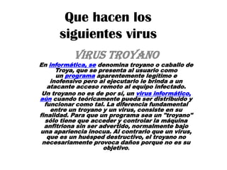 Que hacen los
siguientes virus
VIRUS Troyano

En informática, se denomina troyano o caballo de
Troya, que se presenta al usuario como
un programa aparentemente legítimo e
inofensivo pero al ejecutarlo le brinda a un
atacante acceso remoto al equipo infectado.
Un troyano no es de por sí, un virus informático,
aún cuando teóricamente pueda ser distribuido y
funcionar como tal. La diferencia fundamental
entre un troyano y un virus, consiste en su
finalidad. Para que un programa sea un "troyano"
sólo tiene que acceder y controlar la máquina
anfitriona sin ser advertido, normalmente bajo
una apariencia inocua. Al contrario que un virus,
que es un huésped destructivo, el troyano no
necesariamente provoca daños porque no es su
objetivo.

 