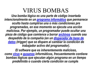 VIRUS BOMBAS

Una bomba lógica es una parte de código insertada
intencionalmente en un programa informático que permanece
oculto hasta cumplirse una o más condiciones pre
programadas, en ese momento se ejecuta una acción
maliciosa. Por ejemplo, un programador puede ocultar una
pieza de código que comience a borrar archivos cuando sea
despedido de la compañía (en un disparador de base de
datos (trigger) que se dispare al cambiar la condición de
trabajador activo del programador).
El software que es inherentemente malicioso,
como virus o gusanos informáticos, frecuentemente contiene
bombas lógicas que ejecutan algún programa en un tiempo
predefinido o cuando cierta condición se cumple.

 