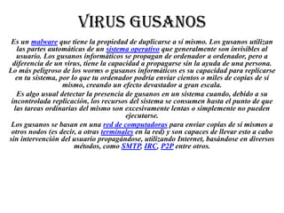 VIRUS GUSANOS
Es un malware que tiene la propiedad de duplicarse a sí mismo. Los gusanos utilizan
las partes automáticas de un sistema operativo que generalmente son invisibles al
usuario. Los gusanos informáticos se propagan de ordenador a ordenador, pero a
diferencia de un virus, tiene la capacidad a propagarse sin la ayuda de una persona.
Lo más peligroso de los worms o gusanos informáticos es su capacidad para replicarse
en tu sistema, por lo que tu ordenador podría enviar cientos o miles de copias de sí
mismo, creando un efecto devastador a gran escala.
Es algo usual detectar la presencia de gusanos en un sistema cuando, debido a su
incontrolada replicación, los recursos del sistema se consumen hasta el punto de que
las tareas ordinarias del mismo son excesivamente lentas o simplemente no pueden
ejecutarse.
Los gusanos se basan en una red de computadoras para enviar copias de sí mismos a
otros nodos (es decir, a otras terminales en la red) y son capaces de llevar esto a cabo
sin intervención del usuario propagándose, utilizando Internet, basándose en diversos
métodos, como SMTP, IRC, P2P entre otros.

 