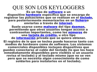 QUE SON LOS KEYLOGGERS

Es un tipo de software o un
dispositivo hardware específico que se encarga de
registrar las pulsaciones que se realizan en el teclado,
para posteriormente memorizarlas en un ficheroo
enviarlas a través de internet.
Suele usarse como malware del tipo daemon,
permitiendo que otros usuarios tengan acceso a
contraseñas importantes, como los números de
una tarjeta de crédito, u otro tipo
de información privada que se quiera obtener.
El registro de lo que se teclea puede hacerse tanto con
medios de hardware como de software. Los sistemas
comerciales disponibles incluyen dispositivos que
pueden conectarse al cable del teclado (lo que los hace
inmediatamente disponibles pero visibles si un usuario
revisa el teclado) y al teclado mismo (que no se ven
pero que se necesita algún conocimiento de como
soldarlos para instalarlos en el teclado).

 