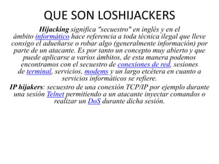QUE SON LOSHIJACKERS
Hijacking significa "secuestro" en inglés y en el
ámbito informático hace referencia a toda técnica ilegal que lleve
consigo el adueñarse o robar algo (generalmente información) por
parte de un atacante. Es por tanto un concepto muy abierto y que
puede aplicarse a varios ámbitos, de esta manera podemos
encontramos con el secuestro de conexiones de red, sesiones
de terminal, servicios, modems y un largo etcétera en cuanto a
servicios informáticos se refiere.
IP hijakers: secuestro de una conexión TCP/IP por ejemplo durante
una sesión Telnet permitiendo a un atacante inyectar comandos o
realizar un DoS durante dicha sesión.

 