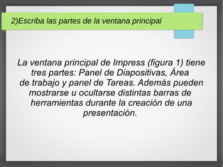 2)Escriba las partes de la ventana principal
La ventana principal de Impress (figura 1) tiene
tres partes: Panel de Diapositivas, Área
de trabajo y panel de Tareas. Además pueden
mostrarse u ocultarse distintas barras de
herramientas durante la creación de una
presentación.
 