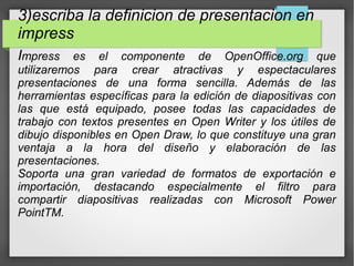 3)escriba la definicion de presentacion en
impress
Impress es el componente de OpenOffice.org que
utilizaremos para crear atractivas y espectaculares
presentaciones de una forma sencilla. Además de las
herramientas específicas para la edición de diapositivas con
las que está equipado, posee todas las capacidades de
trabajo con textos presentes en Open Writer y los útiles de
dibujo disponibles en Open Draw, lo que constituye una gran
ventaja a la hora del diseño y elaboración de las
presentaciones.
Soporta una gran variedad de formatos de exportación e
importación, destacando especialmente el filtro para
compartir diapositivas realizadas con Microsoft Power
PointTM.
 
