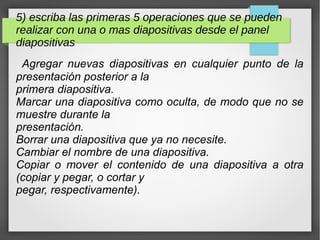 5) escriba las primeras 5 operaciones que se pueden
realizar con una o mas diapositivas desde el panel
diapositivas
Agregar nuevas diapositivas en cualquier punto de la
presentación posterior a la
primera diapositiva.
Marcar una diapositiva como oculta, de modo que no se
muestre durante la
presentación.
Borrar una diapositiva que ya no necesite.
Cambiar el nombre de una diapositiva.
Copiar o mover el contenido de una diapositiva a otra
(copiar y pegar, o cortar y
pegar, respectivamente).
 