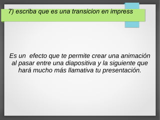7) escriba que es una transicion en impress
Es un efecto que te permite crear una animación
al pasar entre una diapositiva y la siguiente que
hará mucho más llamativa tu presentación.
 