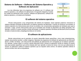 Sistema de Software —Software del Sistema Operativo y
Software de Aplicación
Los dos diferentes tipos de programas de software son (1) software del
sistema operativo y (2) software de aplicaciones. El siguiente diagrama muestra
los niveles de interacción entre usuarios, software de aplicaciones, software del
sistema operativo, y el sistema de hardware.
El software del sistema operativo
Provee instrucciones a los componentes del sistema de hardware. Como ejemplo podemos mencionar el
sistema operativo Windows de Microsoft y el sistema operativo de Macintosh. Cuando se introduce una entrada, el
sistema operativo da instrucciones para enviar la entrada a los componentes apropiados de hardware para que la
procesen. Luego, provee instrucciones para que el resultado sea enviado al dispositivo de salida apropiado. Por
ejemplo, cuando un usuario escribe a través del teclado, el sistema operativo Windows de Microsoft toma la entrada
enviada a través de éste y despliega las letras en el monitor.
El software de aplicaciones
Brinda instrucciones que le permiten al usuario desarrollar tareas específicas, como crear presentaciones,
realizar documentos escritos, y editar imágenes. Ejemplos de programas de software de aplicaciones son Microsoft
Word y el Bloc de Notas. Las instrucciones del software de aplicaciones son manejadas por el sistema operativo.
Por ejemplo, cuando abres un archivo usando Microsoft Word, primero la aplicación brinda la interfaz al usuario
para que puedas especificar qué archivo deseas abrir (por ejemplo, la barra de menú). Una vez que seleccionas el
archivo, la aplicación notifica al sistema operativo que se requiere cierto archivo. El sistema operativo solicita el
archivo al disco duro de la computadora.
 