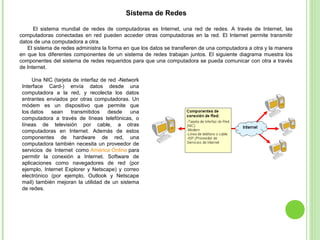 Sistema de Redes
El sistema mundial de redes de computadoras es Internet, una red de redes. A través de Internet, las
computadoras conectadas en red pueden acceder otras computadoras en la red. El Internet permite transmitir
datos de una computadora a otra.
El sistema de redes administra la forma en que los datos se transfieren de una computadora a otra y la manera
en que los diferentes componentes de un sistema de redes trabajan juntos. El siguiente diagrama muestra los
componentes del sistema de redes requeridos para que una computadora se pueda comunicar con otra a través
de Internet.
Una NIC (tarjeta de interfaz de red -Network
Interface Card-) envía datos desde una
computadora a la red, y recolecta los datos
entrantes enviados por otras computadoras. Un
módem es un dispositivo que permite que
los datos sean transmitidos desde una
computadora a través de líneas telefónicas, o
líneas de televisión por cable, a otras
computadoras en Internet. Además de estos
componentes de hardware de red, una
computadora también necesita un proveedor de
servicios de Internet como América Online para
permitir la conexión a Internet. Software de
aplicaciones como navegadores de red (por
ejemplo, Internet Explorer y Netscape) y correo
electrónico (por ejemplo, Outlook y Netscape
mail) también mejoran la utilidad de un sistema
de redes.
 