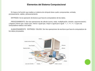 Elementos del Sistema Computacional
En base a la función que realiza un sistema de cómputo tiene cuatro componentes: entrada,
procesamiento, salida y almacenamiento.
ENTRADA: Es la operación de lectura que hace la computadora de los datos.
PROCESAMIENTO: Son las operaciones de cálculo (suma, resta, multiplicación, división, exponenciación)
y lógicas (menor que, mayor que, menor o igual que, mayor o igual que e igual: <, >, <=, >=, =) que una
computadora realiza a los datos.
ALMACENAMIENTO ENTRADA / SALIDA: Son las operaciones de escritura que hace la computadora de
los datos procesados.
 