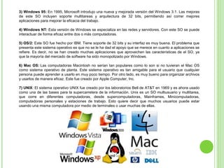 3) Windows 95: En 1995, Microsoft introdujo una nueva y mejorada versión del Windows 3.1. Las mejoras 
de  este  SO  incluyen  soporte  multitareas  y  arquitectura  de  32  bits,  permitiendo  así  correr  mejores 
aplicaciones para mejorar la eficacia del trabajo.
4) Windows NT: Esta versión de Windows se especializa en las redes y servidores. Con este SO se puede 
interactuar de forma eficaz entre dos o más computadoras.
5) OS/2: Este SO fue hecho por IBM. Tiene soporte de 32 bits y su interfaz es muy buena. El problema que 
presenta este sistema operativo es que no se le ha dad el apoyo que se merece en cuanto a aplicaciones se 
refiere. Es decir, no se han creado muchas aplicaciones que aprovechen las características de el SO, ya 
que la mayoría del mercado de software ha sido monopolizado por Windows.
6) Mac OS: Las computadoras Macintosh no serían tan populares como lo son si no tuvieran el Mac OS 
como sistema operativo de planta. Este sistema operativo es tan amigable para el usuario que cualquier 
persona puede aprender a usarlo en muy poco tiempo. Por otro lado, es muy bueno para organizar archivos 
y usarlos de manera eficaz. Este fue creado por Apple Computer, Inc.
7) UNIX: El sistema operativo UNIX fue creado por los laboratorios Bell de AT&T en 1969 y es ahora usado 
como una de las bases para la supercarretera de la información. Unix es un SO multiusuario y multitarea, 
que  corre  en  diferentes  computadoras,  desde  supercomputadoras,  Mainframes,  Minicomputadoras, 
computadoras  personales  y  estaciones  de  trabajo.  Esto  quiere  decir  que  muchos  usuarios  puede  estar 
usando una misma computadora por medio de terminales o usar muchas de ellas.
 