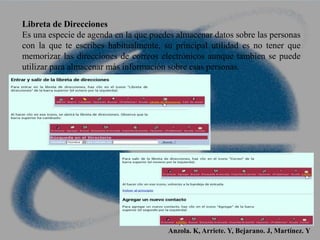 Libreta de Direcciones
Es una especie de agenda en la que puedes almacenar datos sobre las personas
con la que te escribes habitualmente, su principal utilidad es no tener que
memorizar las direcciones de correos electrónicos aunque tambien se puede
utilizar para almacenar más información sobre esas personas.
Anzola. K, Arriete. Y, Bejarano. J, Martínez. Y
 