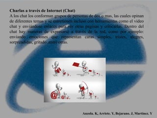Charlas a través de Internet (Chat)
A los chat los conforman grupos de personas de dos o mas, las cuales opinan
de diferentes temas y se entretienen incluso con herramientas como el video
chat y enviándose enlaces para ver otras paginas y criticarlas. Dentro del
chat hay maneras de expresarse a través de la red, como por ejemplo:
enviando emociones que representan caras simples, tristes, alegres,
sorprendidas, gritado ,entre otras.
Anzola. K, Arriete. Y, Bejarano. J, Martínez. Y
 