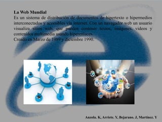 La Web Mundial
Es un sistema de distribución de documentos de hipertexto o hipermedios
interconectados y accesibles vía internet. Con un navegador web un usuario
visualiza sitios web, que pueden contener textos, imágenes, videos y
contenidos multimedia usando hiperenlaces.
Creado en Marzo de 1989 y diciembre 1990.
Anzola. K, Arriete. Y, Bejarano. J, Martínez. Y
 