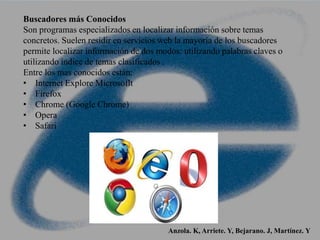 Buscadores más Conocidos
Son programas especializados en localizar información sobre temas
concretos. Suelen residir en servicios web la mayoría de los buscadores
permite localizar información de dos modos: utilizando palabras claves o
utilizando índice de temas clasificados .
Entre los mas conocidos están:
• Internet Explore Microsoflt
• Firefox
• Chrome (Google Chrome)
• Opera
• Safari
Anzola. K, Arriete. Y, Bejarano. J, Martínez. Y
 
