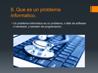 6. Que es un problema
informatico.
 Un problema informatico es un problema, o fallo de software
o hardware, y tambien de programacion.
 